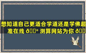 想知道自己更适合学道还是学佛超准在线 💮 测算网站为你 🐎 解答！